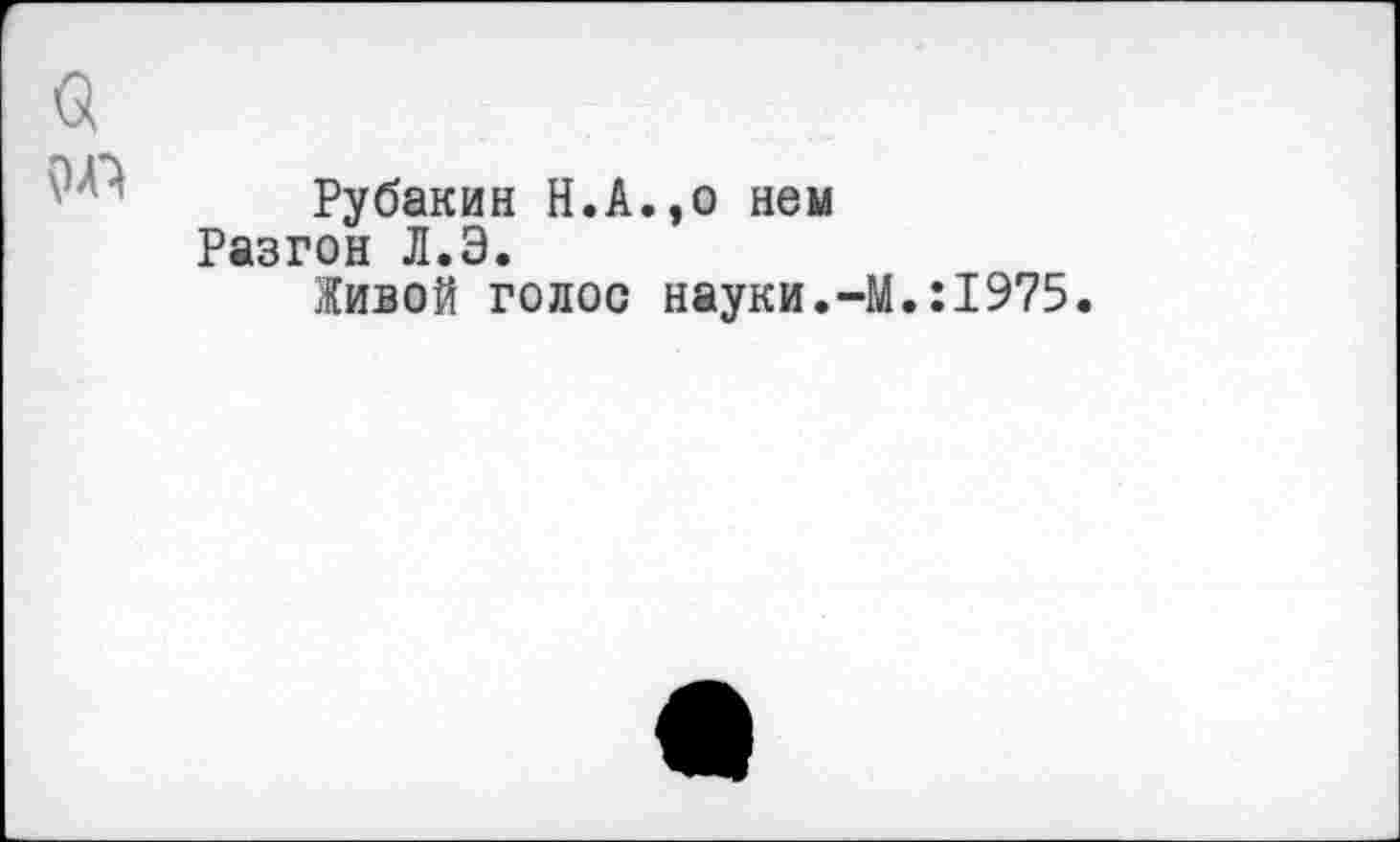 ﻿Рубакин Н.А.эо нем Разгон Л.Э.
Живой голос науки.-М.:1975